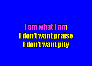 I am whatl am

I llOll't want nraise
I IIOII'I want Din!