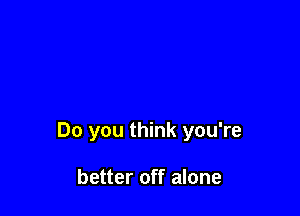 Do you think you're

better off alone
