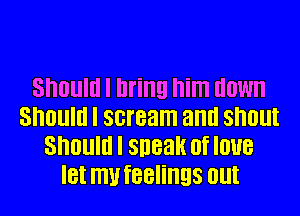 Should I bring him down
SIIOllIII I scream and SIIOlll
Should I sneak of love
IBI IIIU IBBIIIIEIS Olll