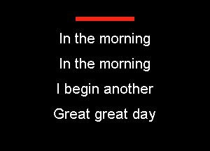 g

In the morning
In the morning

I begin another

Great great day