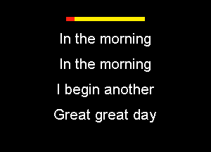 g

In the morning
In the morning

I begin another

Great great day
