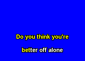 Do you think you're

better off alone