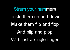 Strum your hummers
Tickle them up and down
Make them flip and flop

And plip and plop
With just a single finger