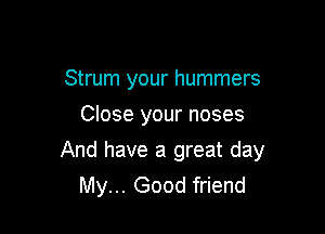 Strum your hummers
Close your noses

And have a great day
My... Good friend