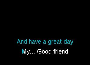 And have a great day
My... Good friend