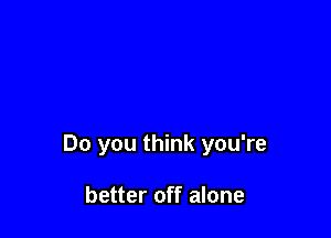 Do you think you're

better off alone