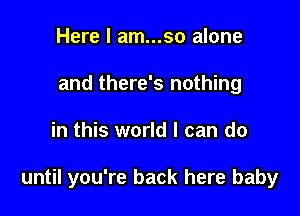 Here I am...so alone
and there's nothing

in this world I can do

until you're back here baby