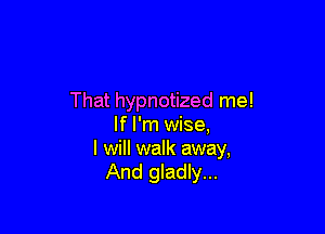 That hypnotized me!

If I'm wise,
I will walk away,
And gladly...