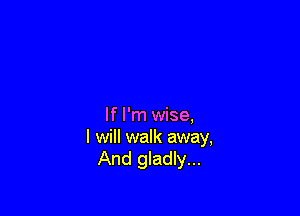If I'm wise,
I will walk away,
And gladly...