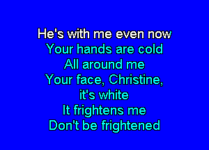 He's with me even now
Your hands are cold
All around me

Your face, Christine,
it's white
It frightens me
Don't be frightened