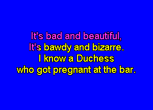 It's bad and beautiful,
It's bawdy and bizarre.

I know a Duchess
who got pregnant at the bar.