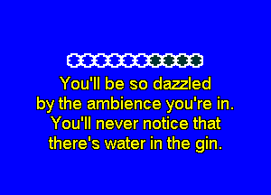 W

You'll be so dazzled
by the ambience you're in.
You'll never notice that
there's water in the gin.