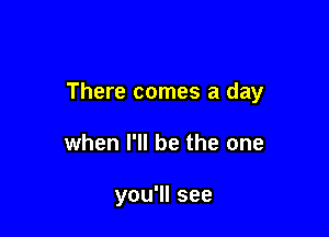 There comes a day

when I'll be the one

you'll see