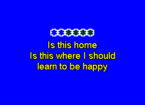 am

Is this home

Is this where I should
learn to be happy