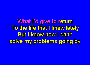 What I'd give to return
To the life that I knew lately

But I know now I can't
solve my problems going by