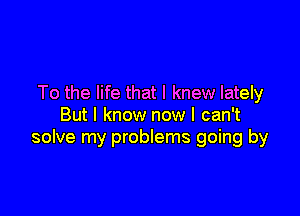 To the life that I knew lately

But I know now I can't
solve my problems going by