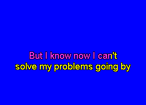 But I know now I can't
solve my problems going by