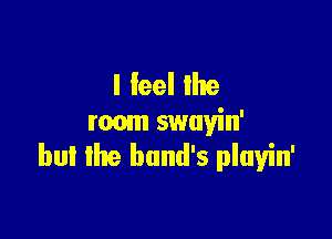I feel Ihe

room swayin'
bul Ike band's playin'