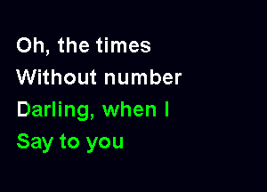 Oh, the times
Without number

Darling, when I
Say to you