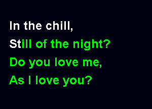 In the chill,
Still of the night?

Do you love me,
As I love you?