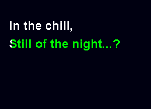 In the chill,
Still of the night...?