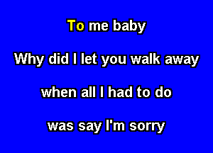 To me baby

Why did I let you walk away

when all I had to do

was say I'm sorry