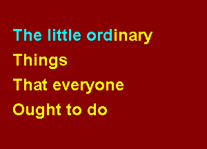 The little ordinary
Things

That everyone
Ought to do