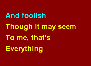 And foolish
Though it may seem

To me, that's
Everything