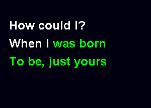 How could I?
When I was born

To be, just yours