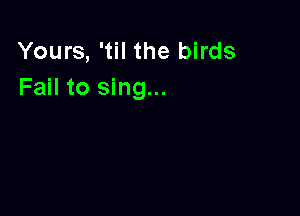 Yours, 'til the birds
Fail to sing...