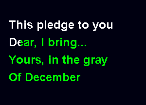 This pledge to you
Dear, I bring...

Yours, in the gray
Of December