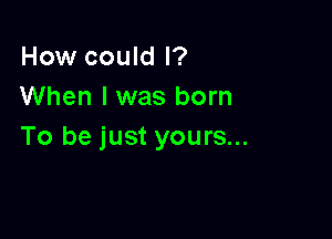 How could I?
When I was born

To be just yours...