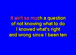 It ain't so much a question
of not knowing what to do
I knowed what's right
and wrong since I been ten