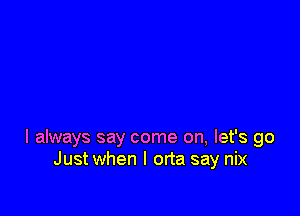 I always say come on, let's go
Just when l orta say nix