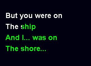 But you were on
The ship

And I... was on
The shore...