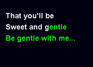 That you'll be
Sweet and gentle

Be gentle with me...