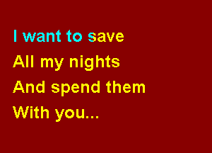 I want to save
All my nights

And spend them
With you...