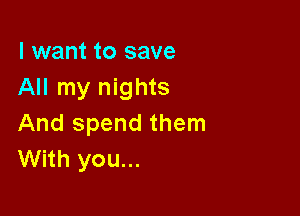 I want to save
All my nights

And spend them
With you...