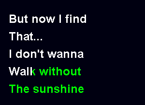 But now I find
That...

I don't wanna
Walk without
The sunshine