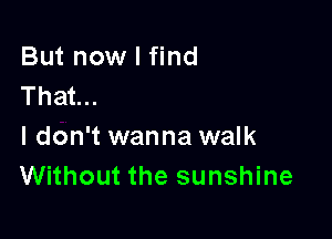 But now I find
That...

I don't wanna walk
Without the sunshine