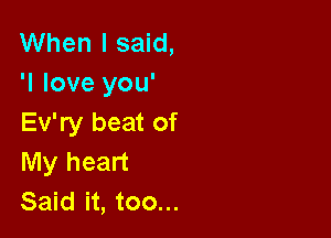 When I said,
'I love you'

Ev'ry beat of
My heart
Said it, too...