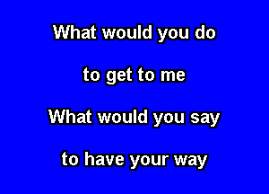 What would you do

to get to me

What would you say

to have your way