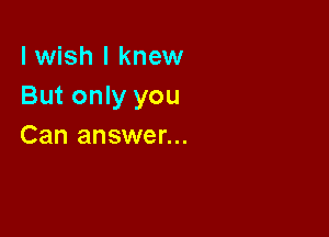 I wish I knew
But only you

Can answer...
