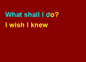 What shall I do?
I wish I knew