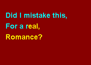 Did I mistake this,
For a real,

Romance?