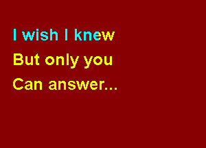 I wish I knew
But only you

Can answer...