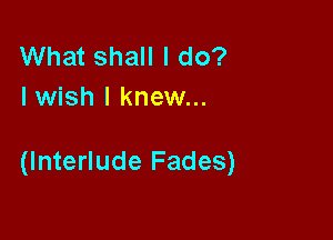 What shall I do?
Iwish I knew...

(Interlude Fades)