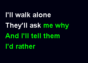 I'll walk alone
They'll ask me why

And I'll tell them
I'd rather