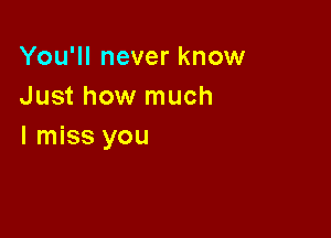 You'll never know
Just how much

I miss you