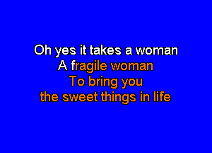 Oh yes it takes a woman
A fragile woman

To bring you
the sweet things in life